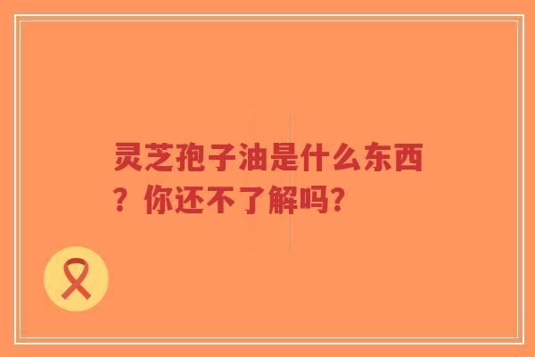 灵芝孢子油是什么东西？你还不了解吗？