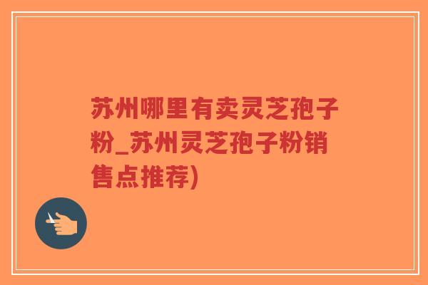 苏州哪里有卖灵芝孢子粉_苏州灵芝孢子粉销售点推荐)
