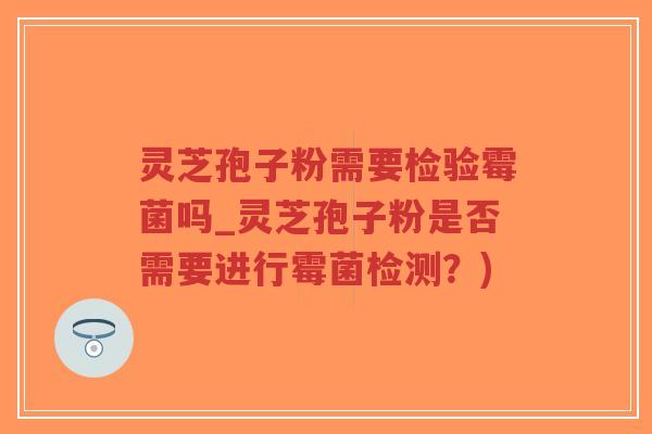 灵芝孢子粉需要检验霉菌吗_灵芝孢子粉是否需要进行霉菌检测？)
