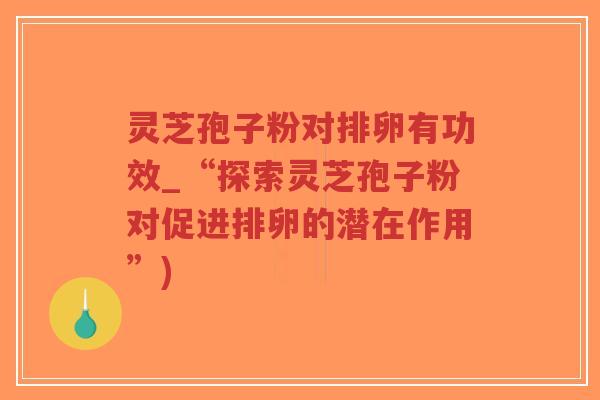 灵芝孢子粉对排卵有功效_“探索灵芝孢子粉对促进排卵的潜在作用”)
