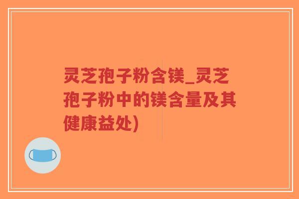 灵芝孢子粉含镁_灵芝孢子粉中的镁含量及其健康益处)