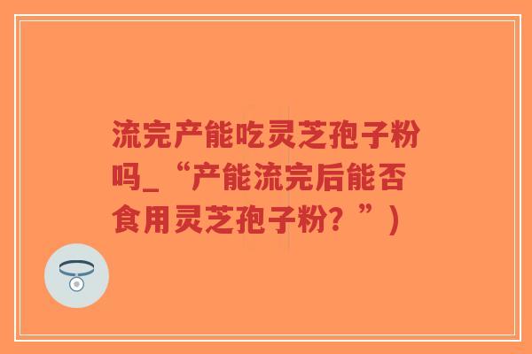 流完产能吃灵芝孢子粉吗_“产能流完后能否食用灵芝孢子粉？”)