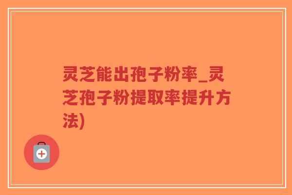 灵芝能出孢子粉率_灵芝孢子粉提取率提升方法)