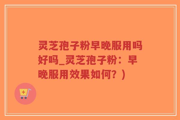 灵芝孢子粉早晚服用吗好吗_灵芝孢子粉：早晚服用效果如何？)