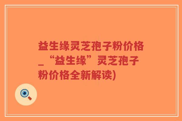 益生缘灵芝孢子粉价格_“益生缘”灵芝孢子粉价格全新解读)