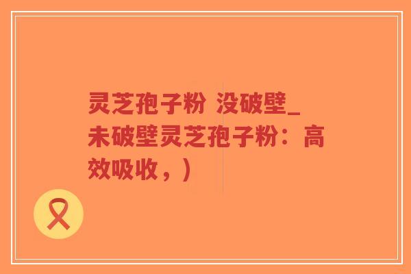 灵芝孢子粉 没破壁_未破壁灵芝孢子粉：高效吸收，)