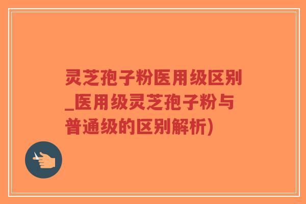 灵芝孢子粉医用级区别_医用级灵芝孢子粉与普通级的区别解析)