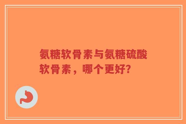 氨糖软骨素与氨糖硫酸软骨素，哪个更好？