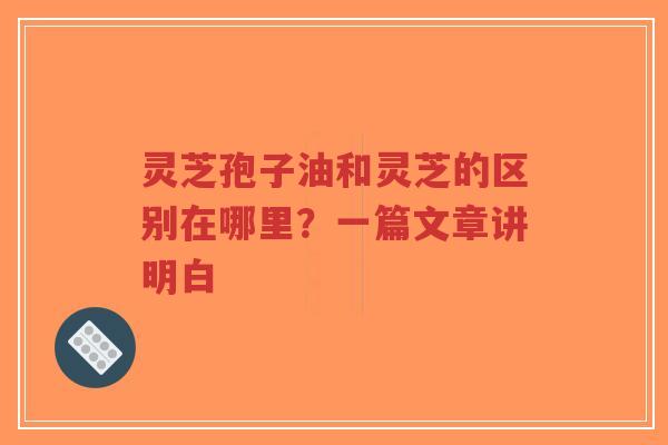 灵芝孢子油和灵芝的区别在哪里？一篇文章讲明白