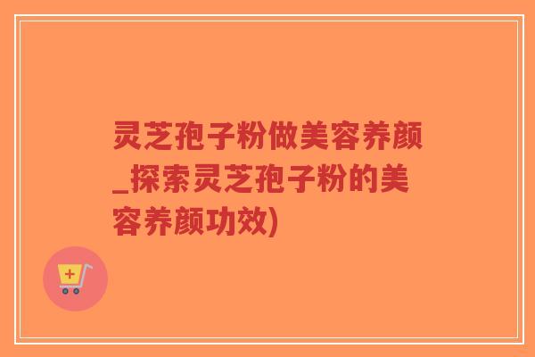 灵芝孢子粉做美容养颜_探索灵芝孢子粉的美容养颜功效)