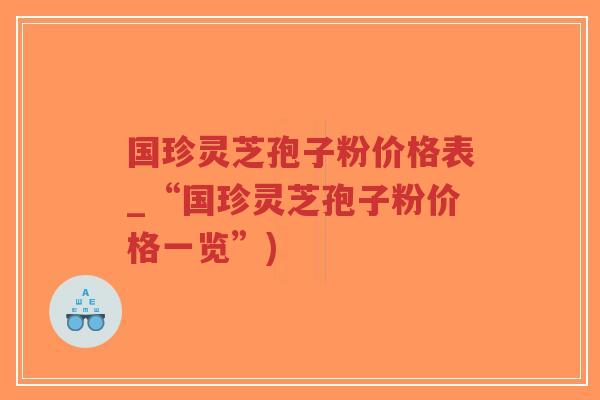 国珍灵芝孢子粉价格表_“国珍灵芝孢子粉价格一览”)
