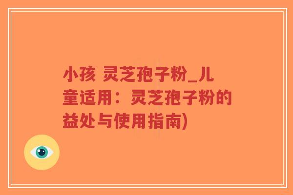 小孩 灵芝孢子粉_儿童适用：灵芝孢子粉的益处与使用指南)