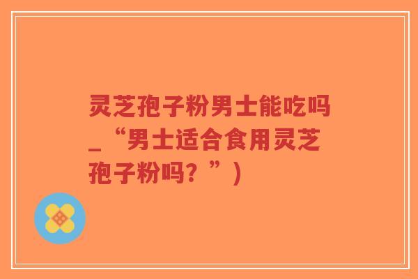 灵芝孢子粉男士能吃吗_“男士适合食用灵芝孢子粉吗？”)