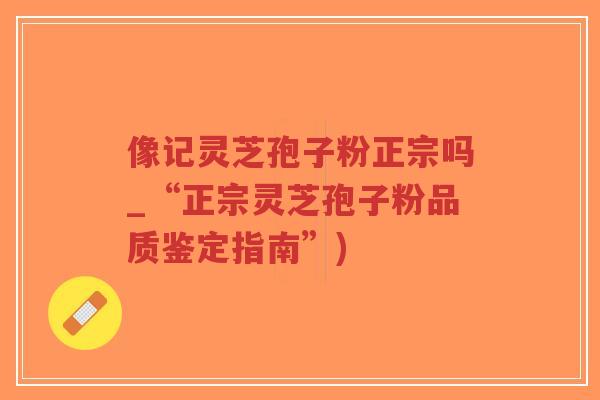像记灵芝孢子粉正宗吗_“正宗灵芝孢子粉品质鉴定指南”)