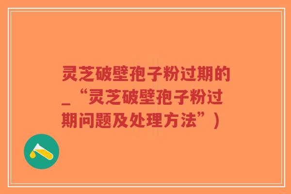 灵芝破壁孢子粉过期的_“灵芝破壁孢子粉过期问题及处理方法”)