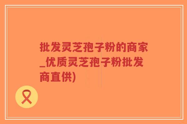 批发灵芝孢子粉的商家_优质灵芝孢子粉批发商直供)