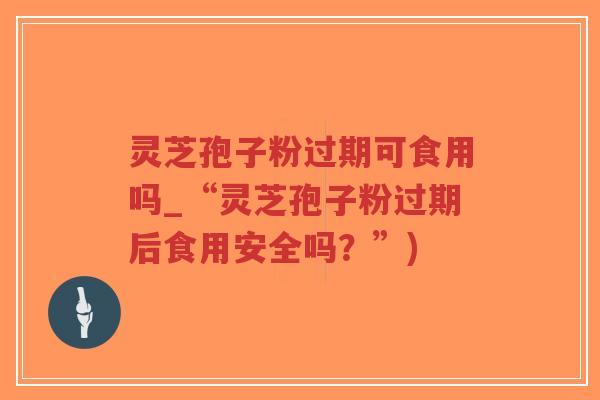灵芝孢子粉过期可食用吗_“灵芝孢子粉过期后食用安全吗？”)