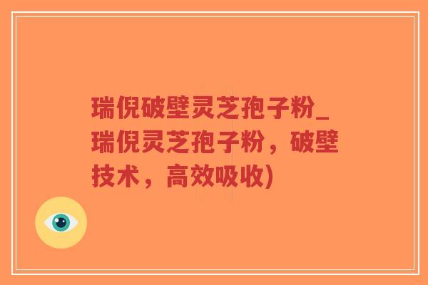 瑞倪破壁灵芝孢子粉_瑞倪灵芝孢子粉，破壁技术，高效吸收)