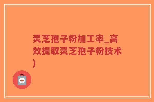 灵芝孢子粉加工率_高效提取灵芝孢子粉技术)