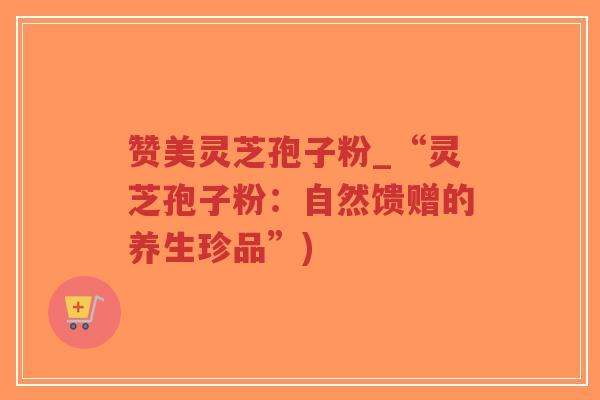 赞美灵芝孢子粉_“灵芝孢子粉：自然馈赠的养生珍品”)