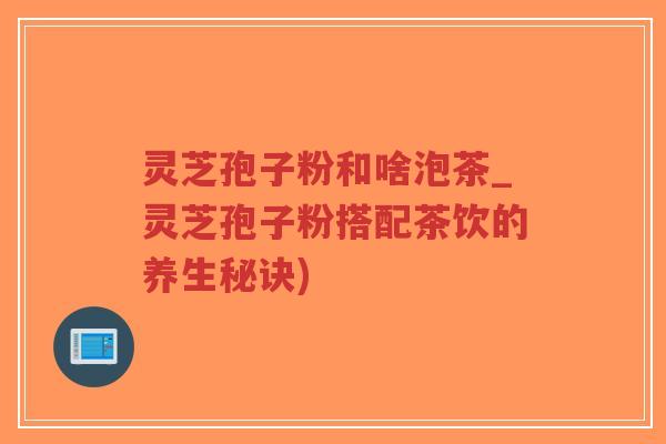 灵芝孢子粉和啥泡茶_灵芝孢子粉搭配茶饮的养生秘诀)