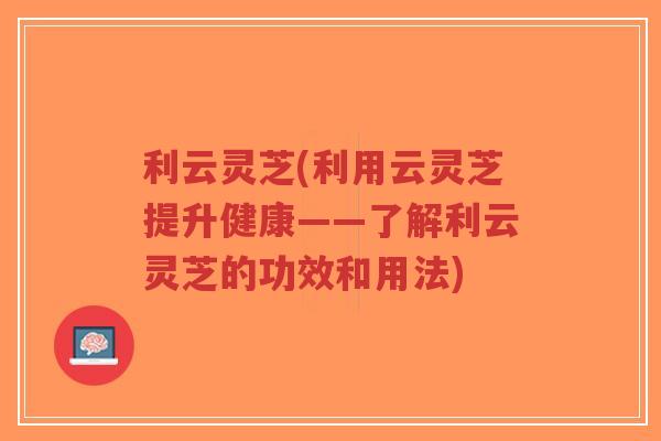 利云灵芝(利用云灵芝提升健康——了解利云灵芝的功效和用法)