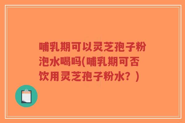 哺乳期可以灵芝孢子粉泡水喝吗(哺乳期可否饮用灵芝孢子粉水？)