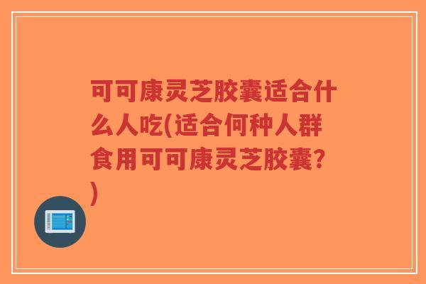 可可康灵芝胶囊适合什么人吃(适合何种人群食用可可康灵芝胶囊？)