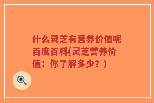 什么灵芝有营养价值呢百度百科(灵芝营养价值：你了解多少？)