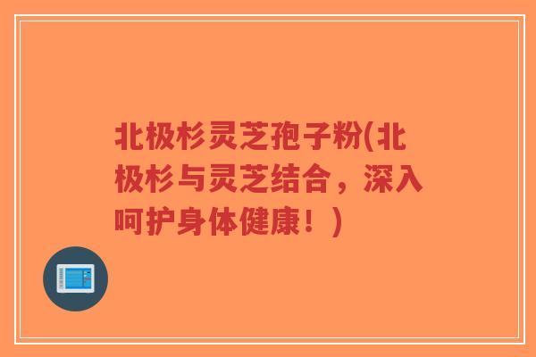 北极杉灵芝孢子粉(北极杉与灵芝结合，深入呵护身体健康！)