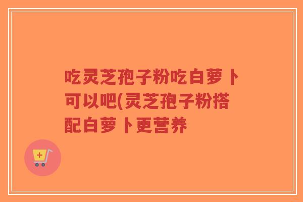 吃灵芝孢子粉吃白萝卜可以吧(灵芝孢子粉搭配白萝卜更营养