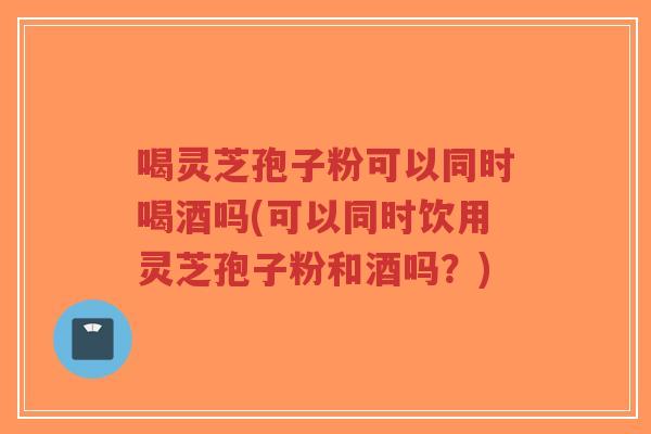 喝灵芝孢子粉可以同时喝酒吗(可以同时饮用灵芝孢子粉和酒吗？)
