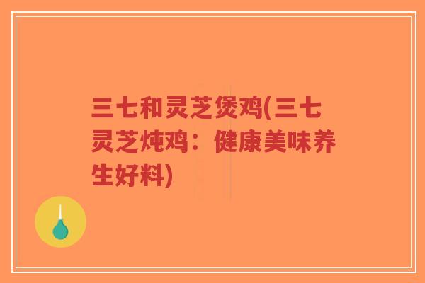 三七和灵芝煲鸡(三七灵芝炖鸡：健康美味养生好料)