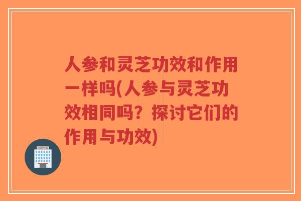 人参和灵芝功效和作用一样吗(人参与灵芝功效相同吗？探讨它们的作用与功效)