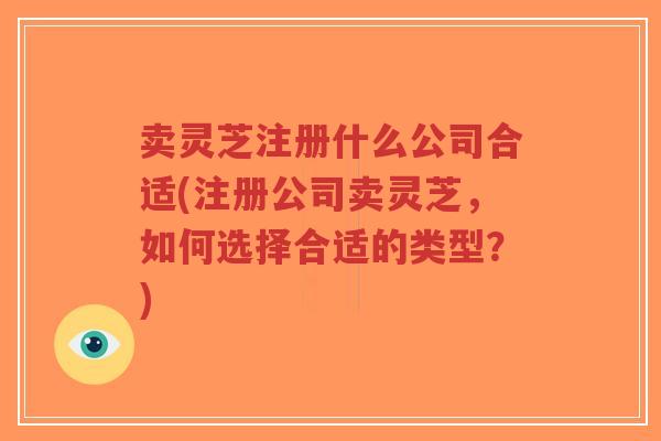 卖灵芝注册什么公司合适(注册公司卖灵芝，如何选择合适的类型？)