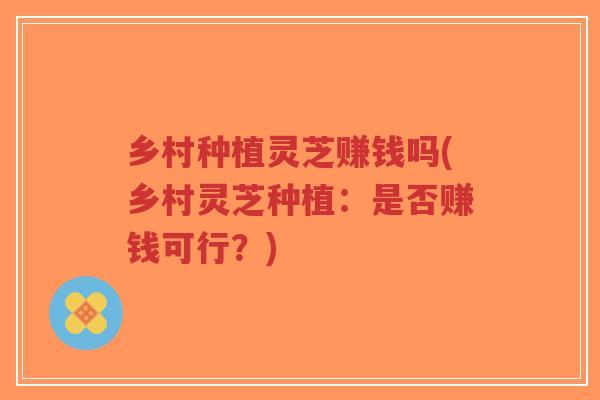 乡村种植灵芝赚钱吗(乡村灵芝种植：是否赚钱可行？)