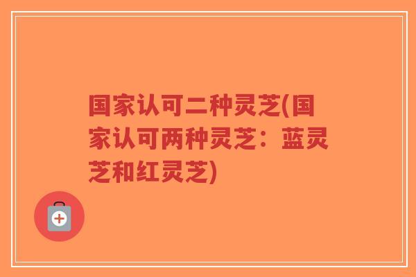 国家认可二种灵芝(国家认可两种灵芝：蓝灵芝和红灵芝)