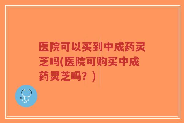 医院可以买到中成药灵芝吗(医院可购买中成药灵芝吗？)