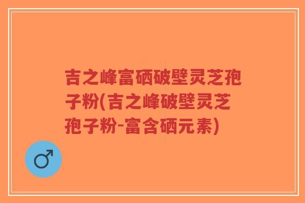 吉之峰富硒破壁灵芝孢子粉(吉之峰破壁灵芝孢子粉-富含硒元素)