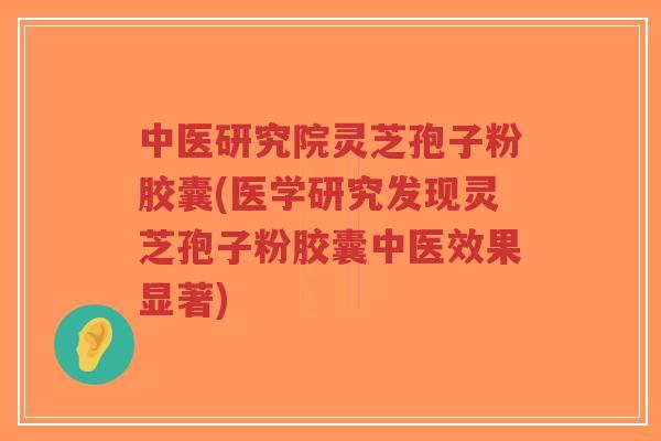 中医研究院灵芝孢子粉胶囊(医学研究发现灵芝孢子粉胶囊中医效果显著)