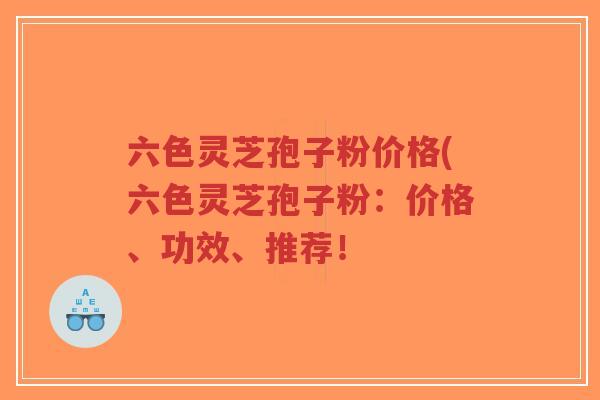 六色灵芝孢子粉价格(六色灵芝孢子粉：价格、功效、推荐！