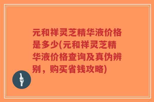 元和祥灵芝精华液价格是多少(元和祥灵芝精华液价格查询及真伪辨别，购买省钱攻略)