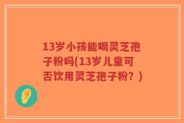 13岁小孩能喝灵芝孢子粉吗(13岁儿童可否饮用灵芝孢子粉？)