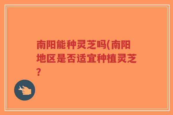 南阳能种灵芝吗(南阳地区是否适宜种植灵芝？