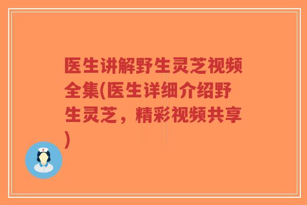 医生讲解野生灵芝视频全集(医生详细介绍野生灵芝，精彩视频共享)