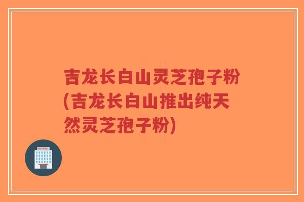 吉龙长白山灵芝孢子粉(吉龙长白山推出纯天然灵芝孢子粉)