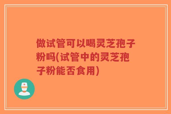 做试管可以喝灵芝孢子粉吗(试管中的灵芝孢子粉能否食用)