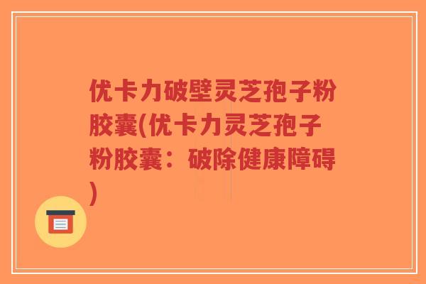 优卡力破壁灵芝孢子粉胶囊(优卡力灵芝孢子粉胶囊：破除健康障碍)