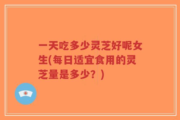 一天吃多少灵芝好呢女生(每日适宜食用的灵芝量是多少？)