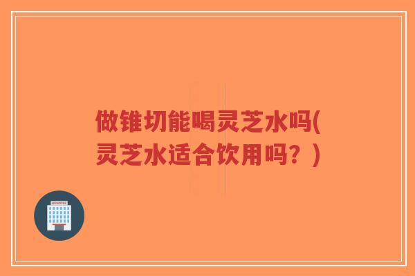 做锥切能喝灵芝水吗(灵芝水适合饮用吗？)